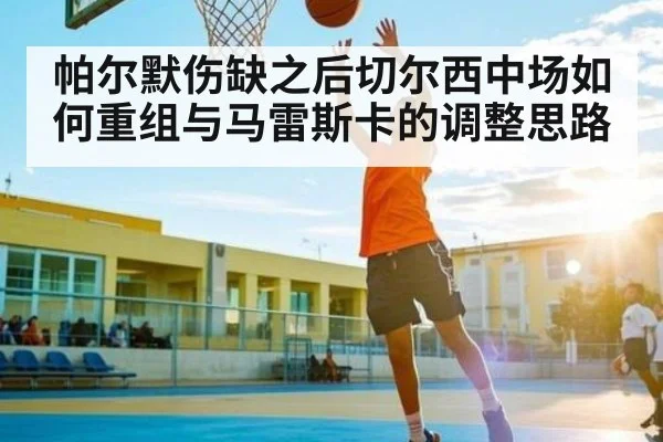 帕尔默伤缺之后切尔西中场如何重组与马雷斯卡的调整思路