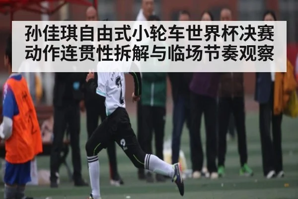 孙佳琪自由式小轮车世界杯决赛动作连贯性拆解与临场节奏观察