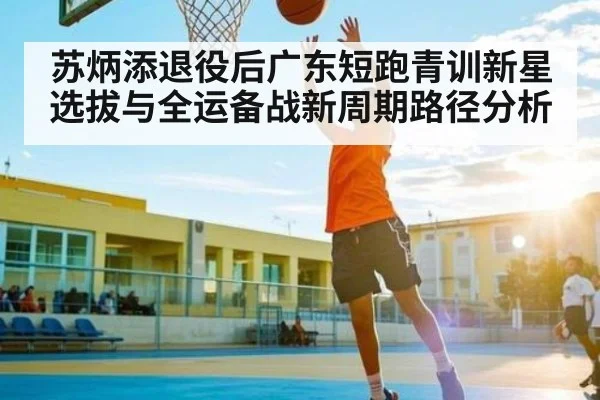 苏炳添退役后广东短跑青训新星选拔与全运备战新周期路径分析 - kaiyun