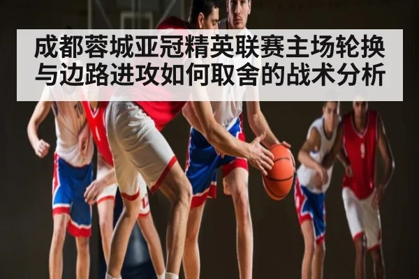 成都蓉城亚冠精英联赛主场轮换与边路进攻如何取舍的战术分析 - kaiyun